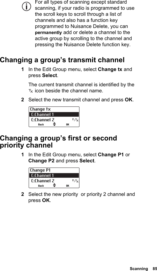  Scanning  85For all types of scanning except standard scanning, if your radio is programmed to use the scroll keys to scroll through a list of channels and also has a function key programmed to Nuisance Delete, you can permanently add or delete a channel to the active group by scrolling to the channel and pressing the Nuisance Delete function key.Changing a group’s transmit channel1In the Edit Group menu, select Change tx and press Select.The current transmit channel is identified by the  icon beside the channel name.2Select the new transmit channel and press OK.Changing a group’s first or second priority channel1In the Edit Group menu, select Change P1 or Change P2 and press Select.2Select the new priority  or priority 2 channel and press OK.Change tx C:Channel 1  C:Channel 2OKBackChange P1 C:Channel 1  C:Channel 2OKBack