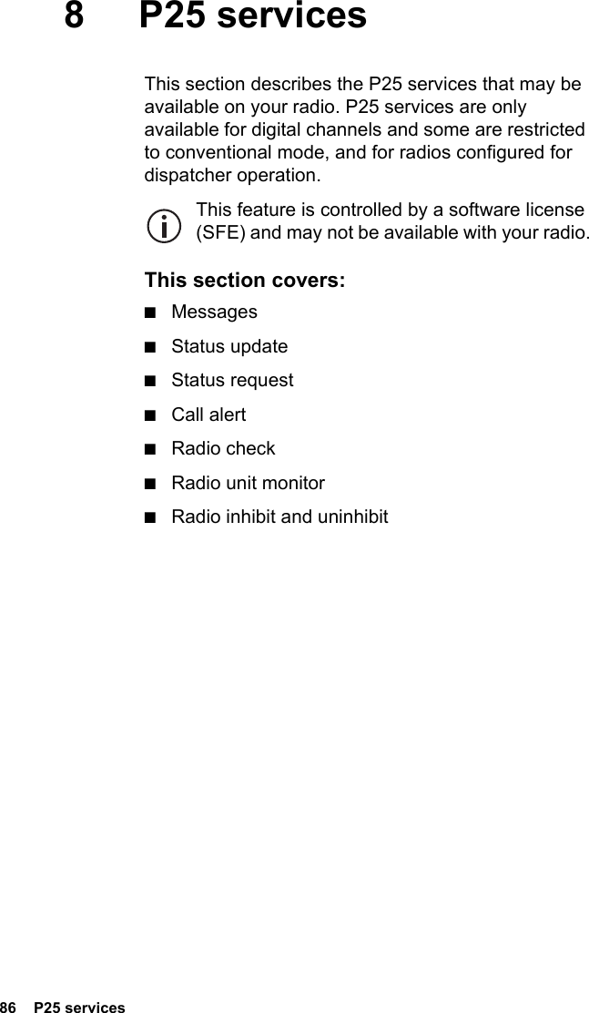 86  P25 services8 P25 servicesThis section describes the P25 services that may be available on your radio. P25 services are only available for digital channels and some are restricted to conventional mode, and for radios configured for dispatcher operation.This feature is controlled by a software license (SFE) and may not be available with your radio.This section covers:■Messages■Status update■Status request■Call alert■Radio check■Radio unit monitor■Radio inhibit and uninhibit