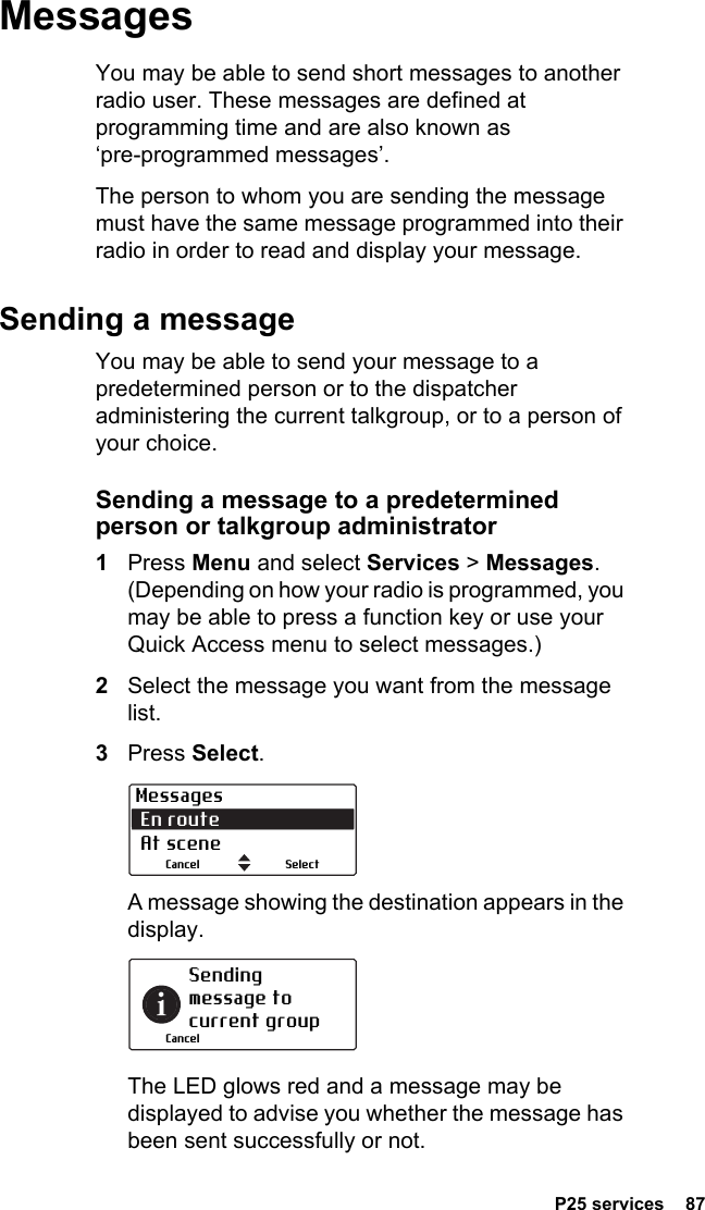  P25 services  87MessagesYou may be able to send short messages to another radio user. These messages are defined at programming time and are also known as ‘pre-programmed messages’.The person to whom you are sending the message must have the same message programmed into their radio in order to read and display your message.Sending a messageYou may be able to send your message to a predetermined person or to the dispatcher administering the current talkgroup, or to a person of your choice.Sending a message to a predetermined person or talkgroup administrator1Press Menu and select Services &gt; Messages. (Depending on how your radio is programmed, you may be able to press a function key or use your Quick Access menu to select messages.)2Select the message you want from the message list.3Press Select.A message showing the destination appears in the display.The LED glows red and a message may be displayed to advise you whether the message has been sent successfully or not.Messages En route  At sceneSelectCancelSending message to current groupCancel