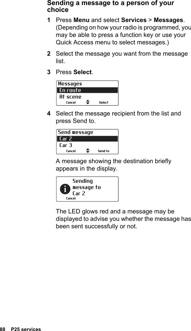 88  P25 servicesSending a message to a person of your choice1Press Menu and select Services &gt; Messages. (Depending on how your radio is programmed, you may be able to press a function key or use your Quick Access menu to select messages.)2Select the message you want from the message list.3Press Select.4Select the message recipient from the list and press Send to.A message showing the destination briefly appears in the display.The LED glows red and a message may be displayed to advise you whether the message has been sent successfully or not.Messages En route  At sceneSelectCancelSend message Car 2  Car 3Send toCancelSending message to  Car 2Cancel