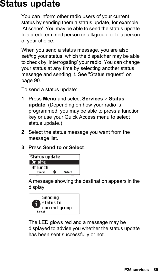  P25 services  89Status updateYou can inform other radio users of your current status by sending them a status update, for example, ‘At scene’. You may be able to send the status update to a predetermined person or talkgroup, or to a person of your choice.When you send a status message, you are also setting your status, which the dispatcher may be able to check by ‘interrogating’ your radio. You can change your status at any time by selecting another status message and sending it. See &quot;Status request&quot; on page 90.To send a status update:1Press Menu and select Services &gt; Status update. (Depending on how your radio is programmed, you may be able to press a function key or use your Quick Access menu to select status update.)2Select the status message you want from the message list.3Press Send to or Select.A message showing the destination appears in the display. The LED glows red and a message may be displayed to advise you whether the status update has been sent successfully or not.Status update On site  At lunchSelectCancelSending status to current groupCancel