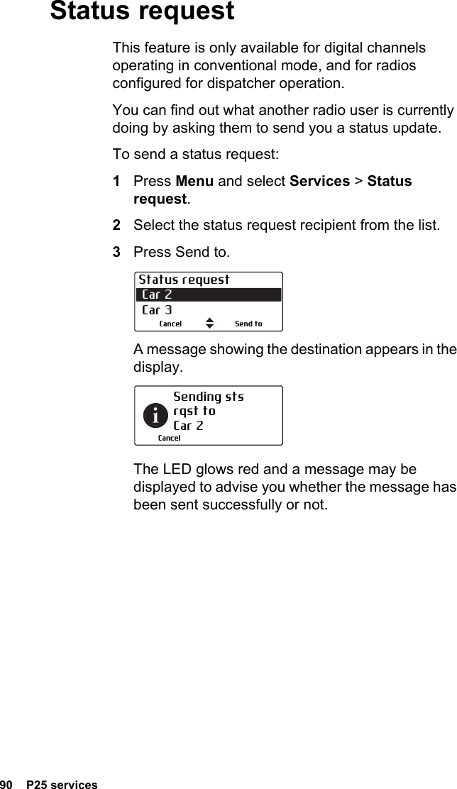 90  P25 servicesStatus requestThis feature is only available for digital channels operating in conventional mode, and for radios configured for dispatcher operation.You can find out what another radio user is currently doing by asking them to send you a status update.To send a status request:1Press Menu and select Services &gt; Status request.2Select the status request recipient from the list.3Press Send to.A message showing the destination appears in the display.The LED glows red and a message may be displayed to advise you whether the message has been sent successfully or not.Status request Car 2 Car 3Send toCancelSending sts rqst to  Car 2Cancel