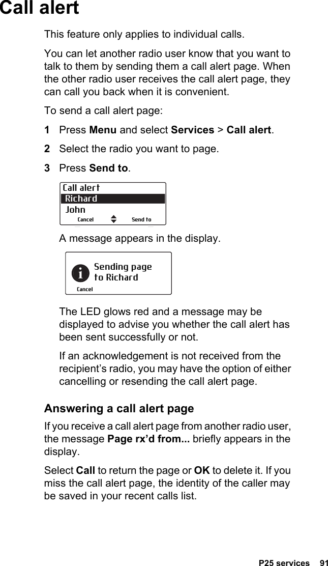  P25 services  91Call alertThis feature only applies to individual calls.You can let another radio user know that you want to talk to them by sending them a call alert page. When the other radio user receives the call alert page, they can call you back when it is convenient.To send a call alert page:1Press Menu and select Services &gt; Call alert.2Select the radio you want to page.3Press Send to.A message appears in the display.The LED glows red and a message may be displayed to advise you whether the call alert has been sent successfully or not.If an acknowledgement is not received from the recipient’s radio, you may have the option of either cancelling or resending the call alert page.Answering a call alert pageIf you receive a call alert page from another radio user, the message Page rx’d from... briefly appears in the display.Select Call to return the page or OK to delete it. If you miss the call alert page, the identity of the caller may be saved in your recent calls list.Call alert Richard  JohnSend toCancelSending page to RichardCancel