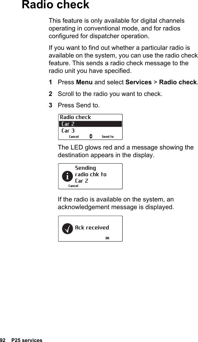 92  P25 servicesRadio checkThis feature is only available for digital channels operating in conventional mode, and for radios configured for dispatcher operation.If you want to find out whether a particular radio is available on the system, you can use the radio check feature. This sends a radio check message to the radio unit you have specified.1Press Menu and select Services &gt; Radio check.2Scroll to the radio you want to check.3Press Send to.The LED glows red and a message showing the destination appears in the display.If the radio is available on the system, an acknowledgement message is displayed.Radio check Car 2  Car 3Send toCancelSending radio chk to Car 2CancelAck receivedOK