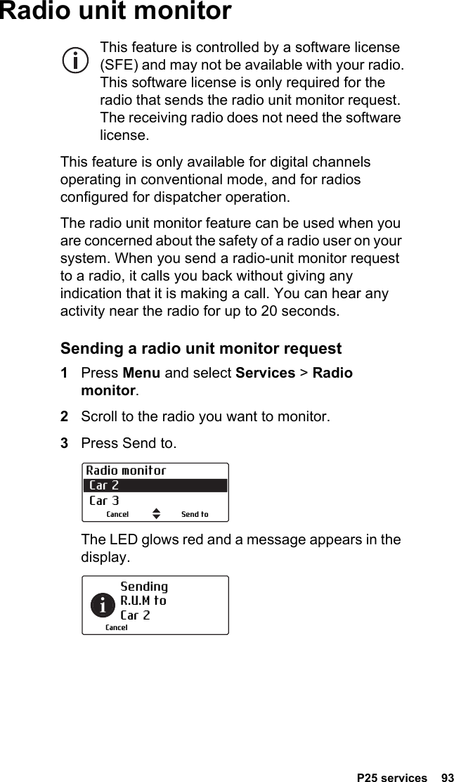  P25 services  93Radio unit monitorThis feature is controlled by a software license (SFE) and may not be available with your radio. This software license is only required for the radio that sends the radio unit monitor request. The receiving radio does not need the software license.This feature is only available for digital channels operating in conventional mode, and for radios configured for dispatcher operation.The radio unit monitor feature can be used when you are concerned about the safety of a radio user on your system. When you send a radio-unit monitor request to a radio, it calls you back without giving any indication that it is making a call. You can hear any activity near the radio for up to 20 seconds.Sending a radio unit monitor request1Press Menu and select Services &gt; Radio monitor.2Scroll to the radio you want to monitor.3Press Send to. The LED glows red and a message appears in the display.Radio monitor Car 2  Car 3Send toCancelSending  R.U.M to Car 2Cancel