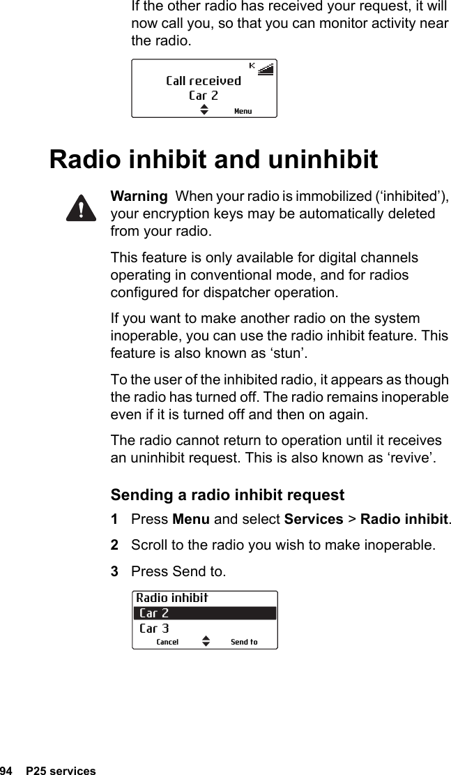 94  P25 servicesIf the other radio has received your request, it will now call you, so that you can monitor activity near the radio.Radio inhibit and uninhibitWarning  When your radio is immobilized (‘inhibited’), your encryption keys may be automatically deleted from your radio.This feature is only available for digital channels operating in conventional mode, and for radios configured for dispatcher operation.If you want to make another radio on the system inoperable, you can use the radio inhibit feature. This feature is also known as ‘stun’. To the user of the inhibited radio, it appears as though the radio has turned off. The radio remains inoperable even if it is turned off and then on again.The radio cannot return to operation until it receives an uninhibit request. This is also known as ‘revive’.Sending a radio inhibit request1Press Menu and select Services &gt; Radio inhibit.2Scroll to the radio you wish to make inoperable.3Press Send to. Call receivedCar 2MenuRadio inhibit Car 2  Car 3Send toCancel