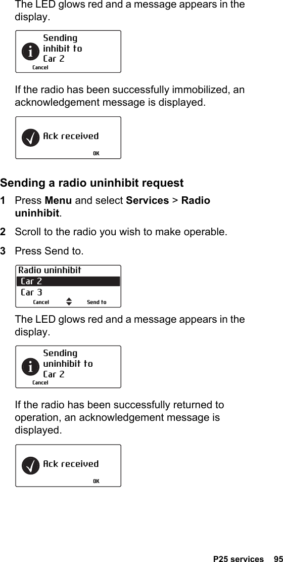  P25 services  95The LED glows red and a message appears in the display.If the radio has been successfully immobilized, an acknowledgement message is displayed.Sending a radio uninhibit request1Press Menu and select Services &gt; Radio uninhibit.2Scroll to the radio you wish to make operable.3Press Send to.The LED glows red and a message appears in the display.If the radio has been successfully returned to operation, an acknowledgement message is displayed.Sending inhibit to Car 2CancelAck receivedOKRadio uninhibit Car 2  Car 3Send toCancelSending uninhibit to Car 2CancelAck receivedOK