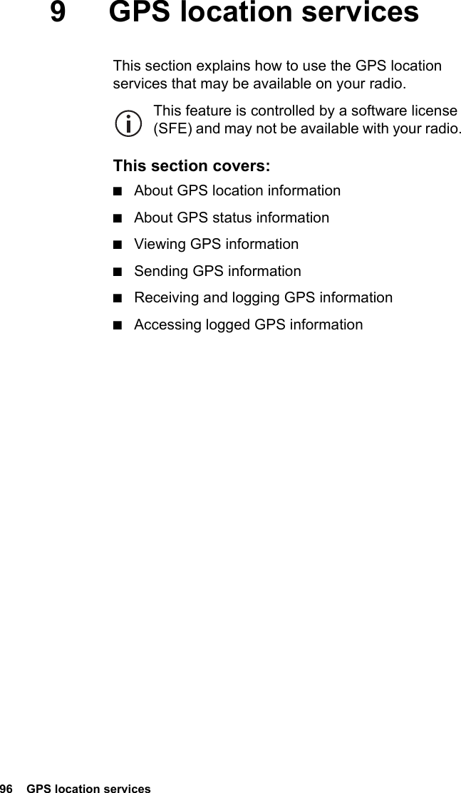 96  GPS location services9 GPS location servicesThis section explains how to use the GPS location services that may be available on your radio.This feature is controlled by a software license (SFE) and may not be available with your radio.This section covers:■About GPS location information■About GPS status information■Viewing GPS information■Sending GPS information■Receiving and logging GPS information■Accessing logged GPS information