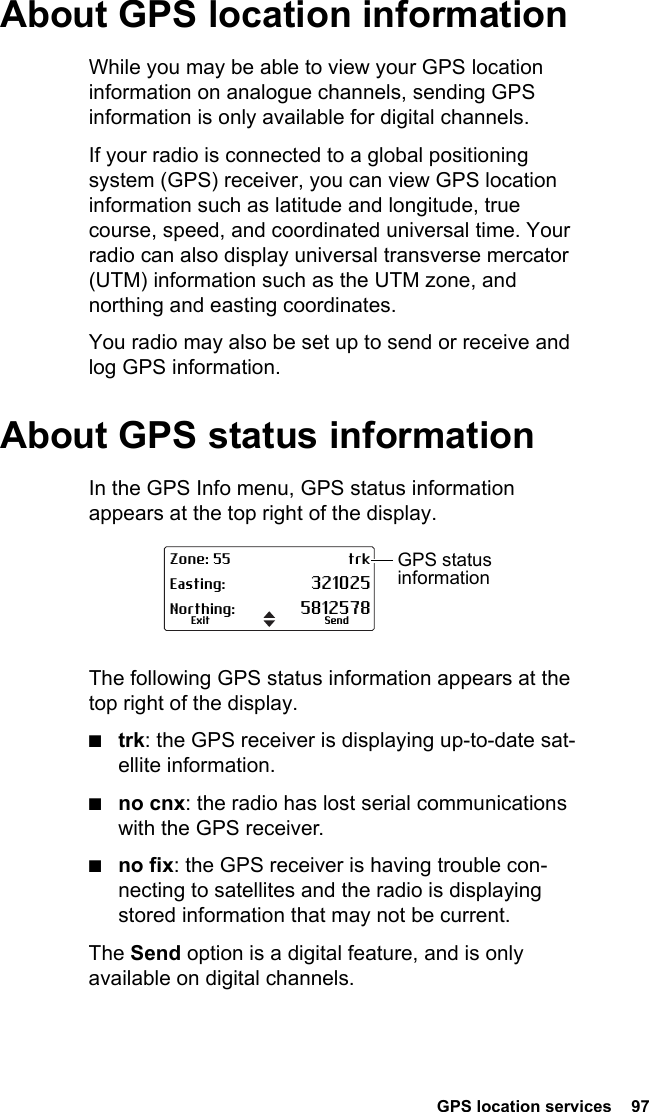  GPS location services  97About GPS location informationWhile you may be able to view your GPS location information on analogue channels, sending GPS information is only available for digital channels.If your radio is connected to a global positioning system (GPS) receiver, you can view GPS location information such as latitude and longitude, true course, speed, and coordinated universal time. Your radio can also display universal transverse mercator (UTM) information such as the UTM zone, and northing and easting coordinates.You radio may also be set up to send or receive and log GPS information.About GPS status informationIn the GPS Info menu, GPS status information appears at the top right of the display. The following GPS status information appears at the top right of the display. ■trk: the GPS receiver is displaying up-to-date sat-ellite information.■no cnx: the radio has lost serial communications with the GPS receiver.■no fix: the GPS receiver is having trouble con-necting to satellites and the radio is displaying stored information that may not be current.The Send option is a digital feature, and is only available on digital channels.Zone: 55 trkEasting: 321025Northing: 5812578SendExitGPS status information