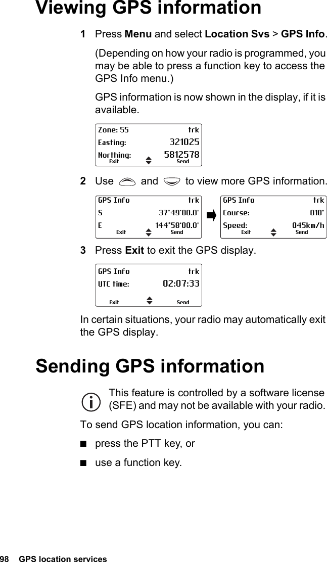 98  GPS location servicesViewing GPS information1Press Menu and select Location Svs &gt; GPS Info.(Depending on how your radio is programmed, you may be able to press a function key to access the GPS Info menu.)GPS information is now shown in the display, if it is available.2Use   and   to view more GPS information.3Press Exit to exit the GPS display.In certain situations, your radio may automatically exit the GPS display.Sending GPS informationThis feature is controlled by a software license (SFE) and may not be available with your radio. To send GPS location information, you can:■press the PTT key, or■use a function key.Zone: 55 trkEasting: 321025Northing: 5812578SendExitGPS Info trkS 37°49&apos;00.0&quot;E 144°58&apos;00.0&quot;SendExitGPS Info trkCourse: 010&quot;Speed: 045km/hSendExitGPS Info trkUTC time: 02:07:33SendExit