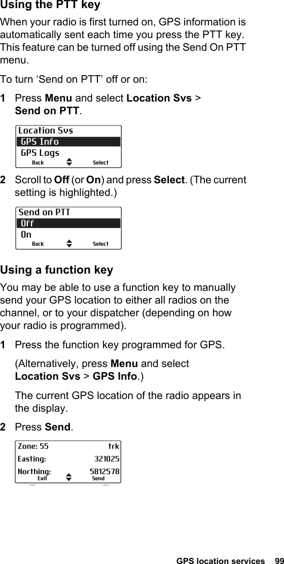  GPS location services  99Using the PTT keyWhen your radio is first turned on, GPS information is automatically sent each time you press the PTT key. This feature can be turned off using the Send On PTT menu.To turn ‘Send on PTT’ off or on:1Press Menu and select Location Svs &gt; Send on PTT.2Scroll to Off (or On) and press Select. (The current setting is highlighted.)Using a function keyYou may be able to use a function key to manually send your GPS location to either all radios on the channel, or to your dispatcher (depending on how your radio is programmed).1Press the function key programmed for GPS.(Alternatively, press Menu and select Location Svs &gt; GPS Info.)The current GPS location of the radio appears in the display.2Press Send.Location Svs GPS Info GPS LogsSelectBackSend on PTT Off OnSelectBackSendExitZone: 55 trkEasting: 321025Northing: 5812578