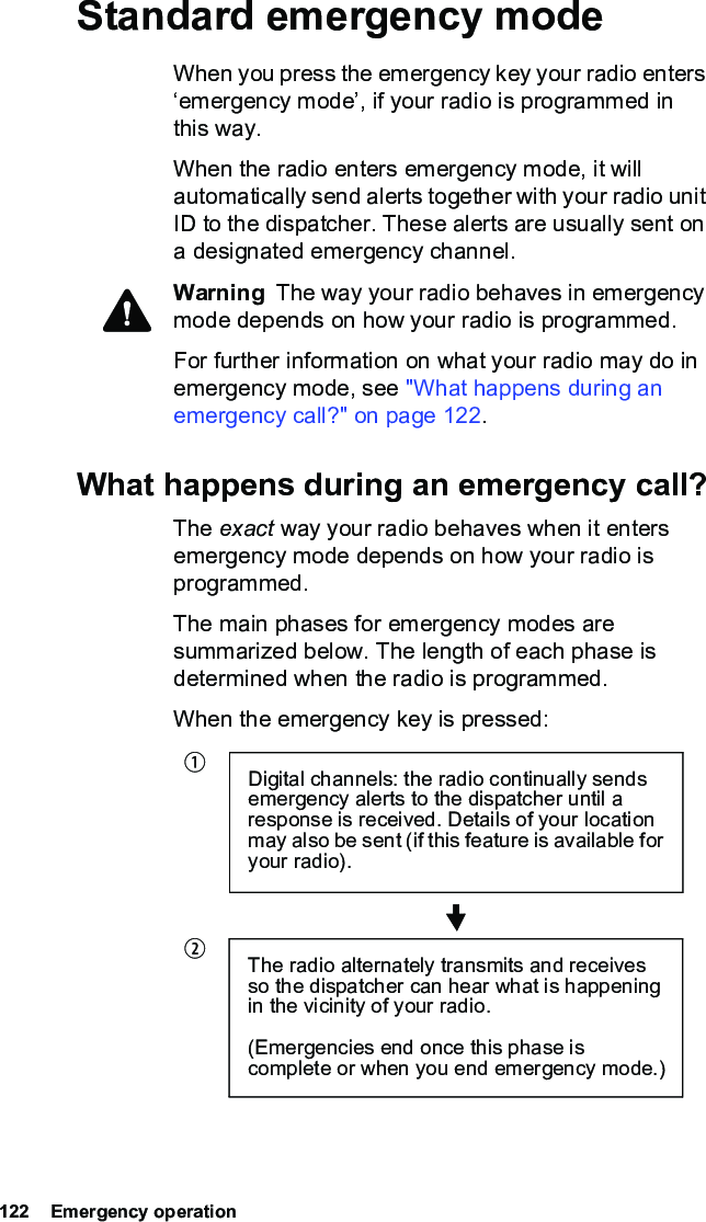 122  Emergency operationStandard emergency modeWhen you press the emergency key your radio enters ‘emergency mode’, if your radio is programmed in this way.When the radio enters emergency mode, it will automatically send alerts together with your radio unit ID to the dispatcher. These alerts are usually sent on a designated emergency channel.Warning  The way your radio behaves in emergency mode depends on how your radio is programmed.For further information on what your radio may do in emergency mode, see &quot;What happens during an emergency call?&quot; on page 122.What happens during an emergency call?The exact way your radio behaves when it enters emergency mode depends on how your radio is programmed. The main phases for emergency modes are summarized below. The length of each phase is determined when the radio is programmed.When the emergency key is pressed:Digital channels: the radio continually sends emergency alerts to the dispatcher until a response is received. Details of your location may also be sent (if this feature is available for your radio).The radio alternately transmits and receives so the dispatcher can hear what is happening in the vicinity of your radio.(Emergencies end once this phase is complete or when you end emergency mode.)bc