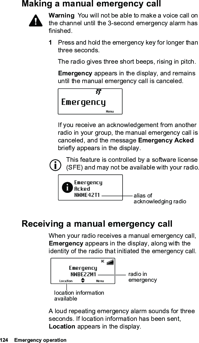 124  Emergency operationMaking a manual emergency callWarning  You will not be able to make a voice call on the channel until the 3-second emergency alarm has finished.1Press and hold the emergency key for longer than three seconds.The radio gives three short beeps, rising in pitch. Emergency appears in the display, and remains until the manual emergency call is canceled.If you receive an acknowledgement from another radio in your group, the manual emergency call is canceled, and the message Emergency Acked briefly appears in the display.This feature is controlled by a software license (SFE) and may not be available with your radio.Receiving a manual emergency callWhen your radio receives a manual emergency call, Emergency appears in the display, along with the identity of the radio that initiated the emergency call.A loud repeating emergency alarm sounds for three seconds. If location information has been sent, Location appears in the display.EmergencyMenuEmergencyAckedNWME42T1 alias of acknowledging radioEmergencyNWBE22M1MenuLocationradio in emergencylocation information available