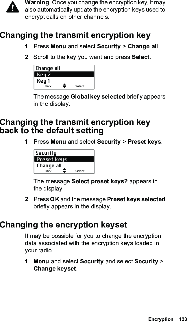  Encryption  133Warning  Once you change the encryption key, it may also automatically update the encryption keys used to encrypt calls on other channels.Changing the transmit encryption key1Press Menu and select Security &gt; Change all.2Scroll to the key you want and press Select.The message Global key selected briefly appears in the display.Changing the transmit encryption key back to the default setting1Press Menu and select Security &gt; Preset keys.The message Select preset keys? appears in the display.2Press OK and the message Preset keys selected briefly appears in the display.Changing the encryption keysetIt may be possible for you to change the encryption data associated with the encryption keys loaded in your radio.1Menu and select Security and select Security &gt; Change keyset.Change all Key 2 Key 1SelectBackSecurity Preset keys Change allSelectBack