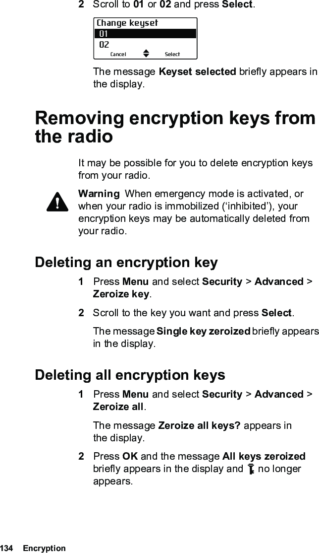 134  Encryption2Scroll to 01 or 02 and press Select.The message Keyset selected briefly appears in the display.Removing encryption keys from the radioIt may be possible for you to delete encryption keys from your radio.Warning  When emergency mode is activated, or when your radio is immobilized (‘inhibited’), your encryption keys may be automatically deleted from your radio.Deleting an encryption key1Press Menu and select Security &gt; Advanced &gt; Zeroize key.2Scroll to the key you want and press Select.The message Single key zeroized briefly appears in the display.Deleting all encryption keys1Press Menu and select Security &gt; Advanced &gt; Zeroize all. The message Zeroize all keys? appears in the display.2Press OK and the message All keys zeroized briefly appears in the display and   no longer appears.Change keyset 01 02SelectCancel