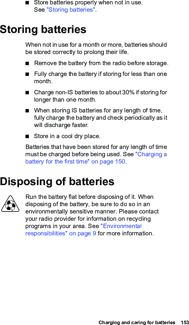  Charging and caring for batteries  153■Store batteries properly when not in use. See &quot;Storing batteries&quot;.Storing batteriesWhen not in use for a month or more, batteries should be stored correctly to prolong their life.■Remove the battery from the radio before storage.■Fully charge the battery if storing for less than one month.■Charge non-IS batteries to about 30% if storing for longer than one month.■When storing IS batteries for any length of time, fully charge the battery and check periodically as it will discharge faster.■Store in a cool dry place.Batteries that have been stored for any length of time must be charged before being used. See &quot;Charging a battery for the first time&quot; on page 150.Disposing of batteriesRun the battery flat before disposing of it. When disposing of the battery, be sure to do so in an environmentally sensitive manner. Please contact your radio provider for information on recycling programs in your area. See &quot;Environmental responsibilities&quot; on page 9 for more information.