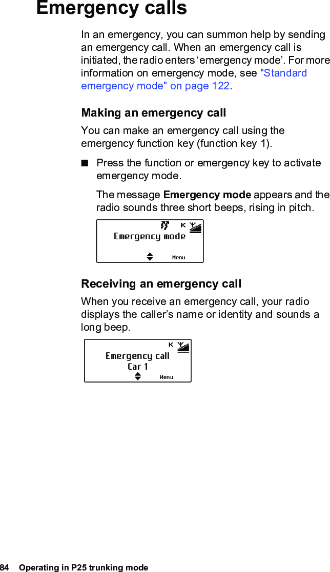 84  Operating in P25 trunking modeEmergency callsIn an emergency, you can summon help by sending an emergency call. When an emergency call is initiated, the radio enters ‘emergency mode’. For more information on emergency mode, see &quot;Standard emergency mode&quot; on page 122.Making an emergency callYou can make an emergency call using the emergency function key (function key 1).■Press the function or emergency key to activate emergency mode.The message Emergency mode appears and the radio sounds three short beeps, rising in pitch. Receiving an emergency callWhen you receive an emergency call, your radio displays the caller’s name or identity and sounds a long beep.Emergency modeMenuEmergency callCar 1Menu