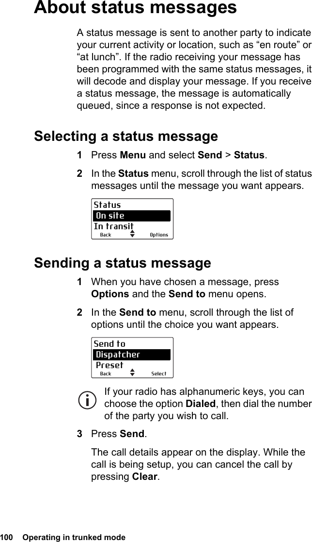 100  Operating in trunked modeAbout status messagesA status message is sent to another party to indicate your current activity or location, such as “en route” or “at lunch”. If the radio receiving your message has been programmed with the same status messages, it will decode and display your message. If you receive a status message, the message is automatically queued, since a response is not expected.Selecting a status message1Press Menu and select Send &gt; Status.2In the Status menu, scroll through the list of status messages until the message you want appears.Sending a status message1When you have chosen a message, press Options and the Send to menu opens.2In the Send to menu, scroll through the list of options until the choice you want appears.If your radio has alphanumeric keys, you can choose the option Dialed, then dial the number of the party you wish to call.3Press Send.The call details appear on the display. While the call is being setup, you can cancel the call by pressing Clear.OptionsBackStatus On siteIn transitSelectBackSend to Dispatcher Preset
