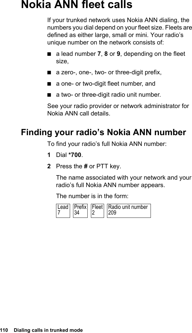 110  Dialing calls in trunked modeNokia ANN fleet callsIf your trunked network uses Nokia ANN dialing, the numbers you dial depend on your fleet size. Fleets are defined as either large, small or mini. Your radio’s unique number on the network consists of:■a lead number 7, 8 or 9, depending on the fleet size,■a zero-, one-, two- or three-digit prefix,■a one- or two-digit fleet number, and■a two- or three-digit radio unit number.See your radio provider or network administrator for Nokia ANN call details.Finding your radio’s Nokia ANN numberTo find your radio’s full Nokia ANN number:1Dial *700.2Press the # or PTT key.The name associated with your network and your radio’s full Nokia ANN number appears.The number is in the form:Radio unit number209Prefix34Fleet2Lead7