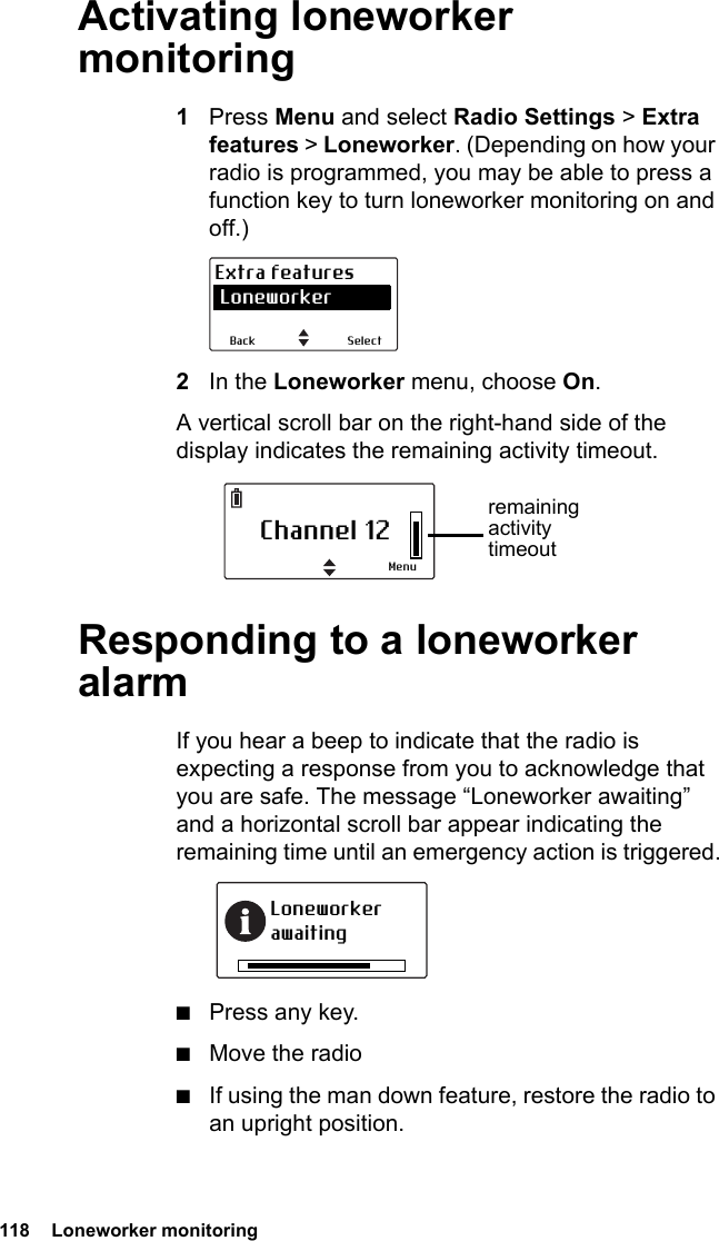 118  Loneworker monitoringActivating loneworker monitoring1Press Menu and select Radio Settings &gt; Extra features &gt; Loneworker. (Depending on how your radio is programmed, you may be able to press a function key to turn loneworker monitoring on and off.)2In the Loneworker menu, choose On.A vertical scroll bar on the right-hand side of the display indicates the remaining activity timeout.Responding to a loneworker alarmIf you hear a beep to indicate that the radio is expecting a response from you to acknowledge that you are safe. The message “Loneworker awaiting” and a horizontal scroll bar appear indicating the remaining time until an emergency action is triggered.■Press any key.■Move the radio■If using the man down feature, restore the radio to an upright position.SelectBackExtra features LoneworkerChannel 12Menuremaining activity timeoutLoneworker awaiting