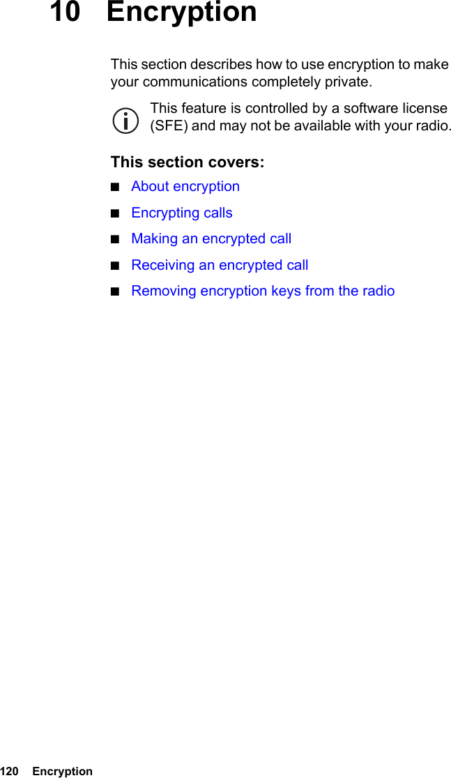 120  Encryption10 EncryptionThis section describes how to use encryption to make your communications completely private.This feature is controlled by a software license (SFE) and may not be available with your radio.This section covers:■About encryption■Encrypting calls■Making an encrypted call■Receiving an encrypted call■Removing encryption keys from the radio