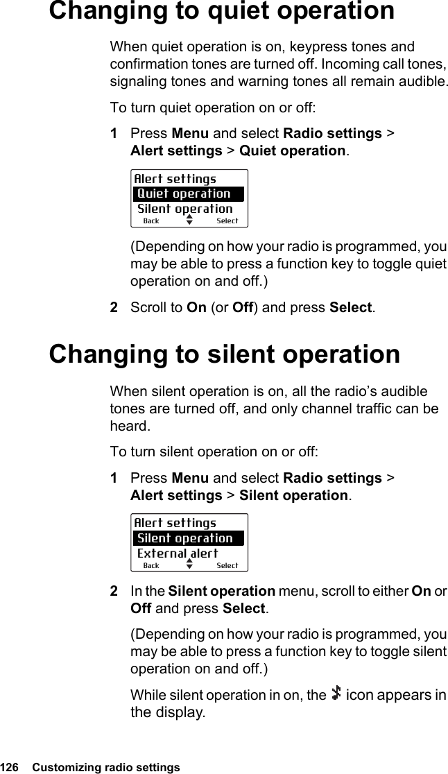 126  Customizing radio settingsChanging to quiet operationWhen quiet operation is on, keypress tones and confirmation tones are turned off. Incoming call tones, signaling tones and warning tones all remain audible.To turn quiet operation on or off:1Press Menu and select Radio settings &gt; Alert settings &gt; Quiet operation.(Depending on how your radio is programmed, you may be able to press a function key to toggle quiet operation on and off.)2Scroll to On (or Off) and press Select.Changing to silent operationWhen silent operation is on, all the radio’s audible tones are turned off, and only channel traffic can be heard.To turn silent operation on or off:1Press Menu and select Radio settings &gt; Alert settings &gt; Silent operation.2In the Silent operation menu, scroll to either On or Off and press Select.(Depending on how your radio is programmed, you may be able to press a function key to toggle silent operation on and off.)While silent operation in on, the   icon appears in the display.SelectBackAlert settings Quiet operation Silent operationSelectBackAlert settings Silent operation External alert