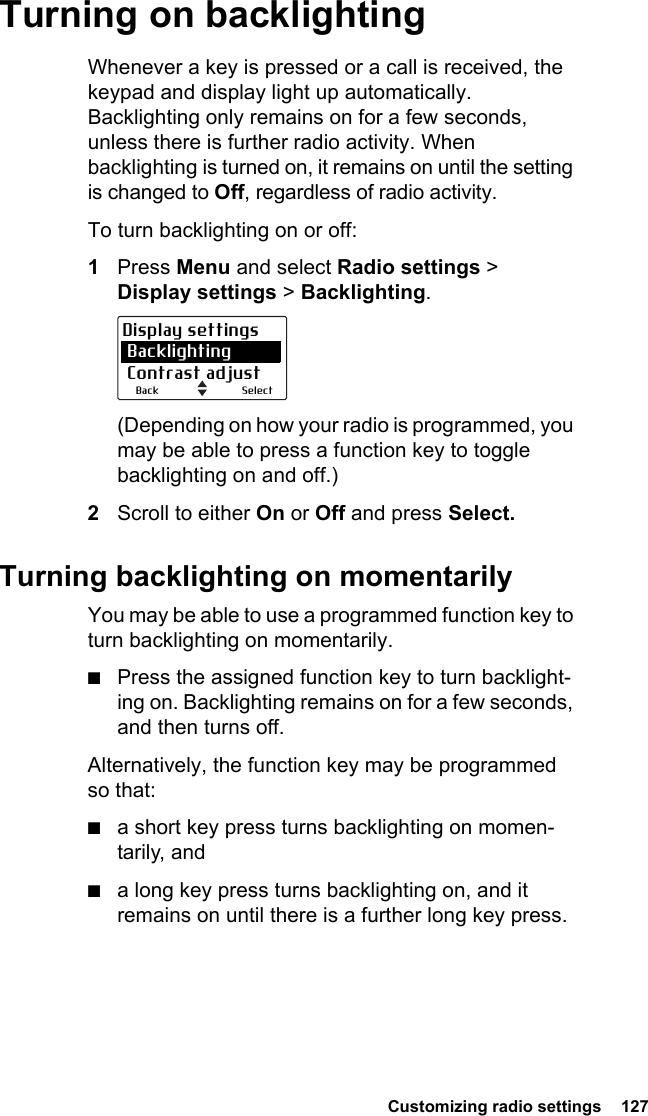  Customizing radio settings  127Turning on backlightingWhenever a key is pressed or a call is received, the keypad and display light up automatically. Backlighting only remains on for a few seconds, unless there is further radio activity. When backlighting is turned on, it remains on until the setting is changed to Off, regardless of radio activity.To turn backlighting on or off:1Press Menu and select Radio settings &gt; Display settings &gt; Backlighting.(Depending on how your radio is programmed, you may be able to press a function key to toggle backlighting on and off.)2Scroll to either On or Off and press Select.Turning backlighting on momentarilyYou may be able to use a programmed function key to turn backlighting on momentarily.■Press the assigned function key to turn backlight-ing on. Backlighting remains on for a few seconds, and then turns off.Alternatively, the function key may be programmed so that:■a short key press turns backlighting on momen-tarily, and■a long key press turns backlighting on, and it remains on until there is a further long key press.SelectBackDisplay settings Backlighting Contrast adjust