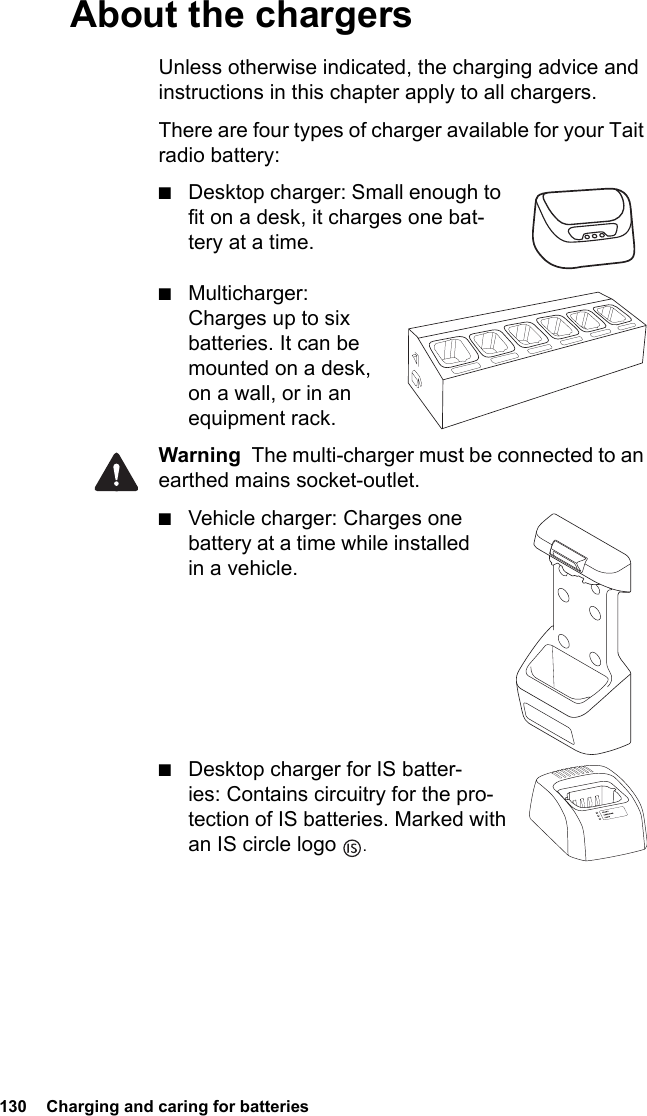 130  Charging and caring for batteriesAbout the chargersUnless otherwise indicated, the charging advice and instructions in this chapter apply to all chargers.There are four types of charger available for your Tait radio battery:■Desktop charger: Small enough to fit on a desk, it charges one bat-tery at a time.■Multicharger: Charges up to six batteries. It can be mounted on a desk, on a wall, or in an equipment rack.Warning  The multi-charger must be connected to an earthed mains socket-outlet.■Vehicle charger: Charges one battery at a time while installed in a vehicle.      ■Desktop charger for IS batter-ies: Contains circuitry for the pro-tection of IS batteries. Marked with an IS circle logo  .