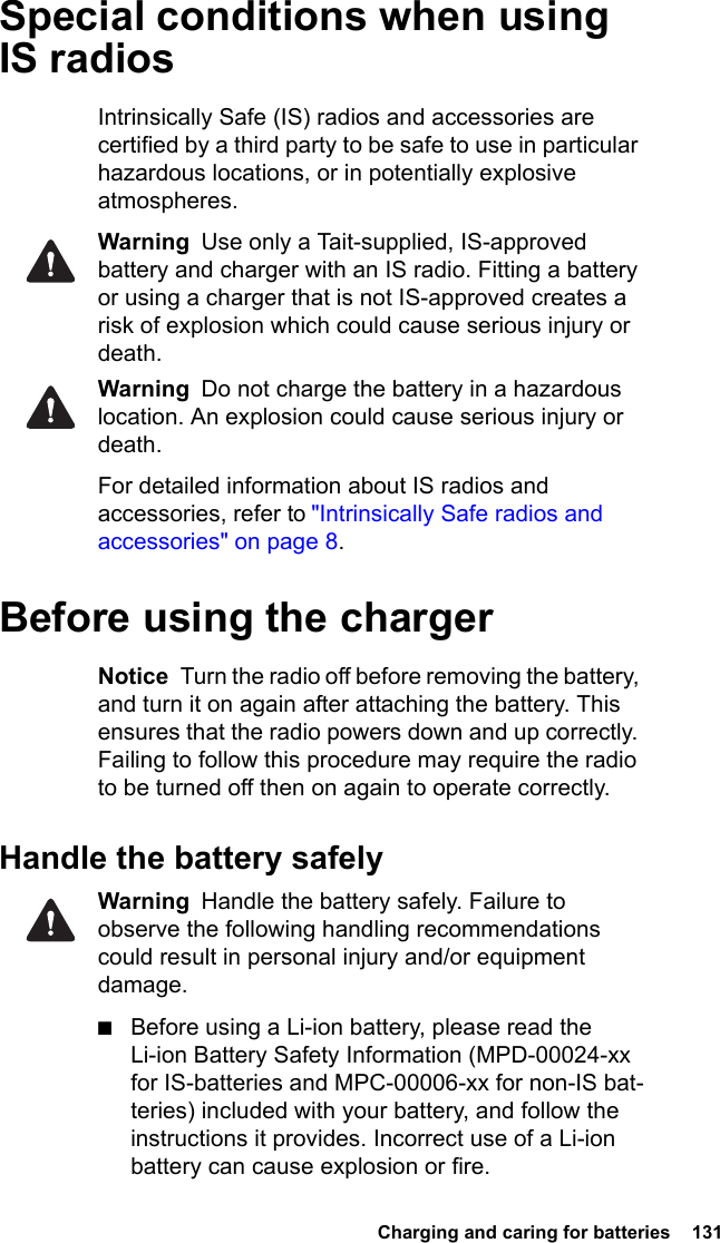  Charging and caring for batteries  131Special conditions when using IS radiosIntrinsically Safe (IS) radios and accessories are certified by a third party to be safe to use in particular hazardous locations, or in potentially explosive atmospheres.Warning  Use only a Tait-supplied, IS-approved battery and charger with an IS radio. Fitting a battery or using a charger that is not IS-approved creates a risk of explosion which could cause serious injury or death.Warning  Do not charge the battery in a hazardous location. An explosion could cause serious injury or death. For detailed information about IS radios and accessories, refer to &quot;Intrinsically Safe radios and accessories&quot; on page 8.Before using the chargerNotice  Turn the radio off before removing the battery, and turn it on again after attaching the battery. This ensures that the radio powers down and up correctly. Failing to follow this procedure may require the radio to be turned off then on again to operate correctly.Handle the battery safelyWarning  Handle the battery safely. Failure to observe the following handling recommendations could result in personal injury and/or equipment damage.■Before using a Li-ion battery, please read the Li-ion Battery Safety Information (MPD-00024-xx for IS-batteries and MPC-00006-xx for non-IS bat-teries) included with your battery, and follow the instructions it provides. Incorrect use of a Li-ion battery can cause explosion or fire.