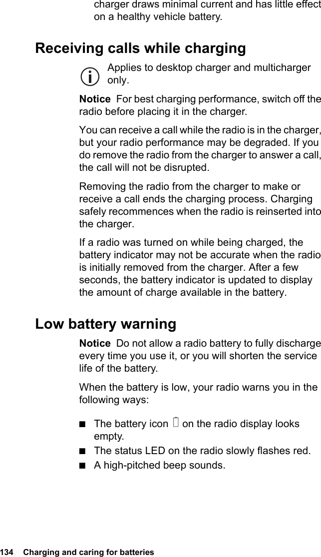 134  Charging and caring for batteriescharger draws minimal current and has little effect on a healthy vehicle battery.Receiving calls while chargingApplies to desktop charger and multicharger only.Notice  For best charging performance, switch off the radio before placing it in the charger.You can receive a call while the radio is in the charger, but your radio performance may be degraded. If you do remove the radio from the charger to answer a call, the call will not be disrupted.Removing the radio from the charger to make or receive a call ends the charging process. Charging safely recommences when the radio is reinserted into the charger.If a radio was turned on while being charged, the battery indicator may not be accurate when the radio is initially removed from the charger. After a few seconds, the battery indicator is updated to display the amount of charge available in the battery.Low battery warningNotice  Do not allow a radio battery to fully discharge every time you use it, or you will shorten the service life of the battery.When the battery is low, your radio warns you in the following ways:■The battery icon   on the radio display looks empty.■The status LED on the radio slowly flashes red.■A high-pitched beep sounds.