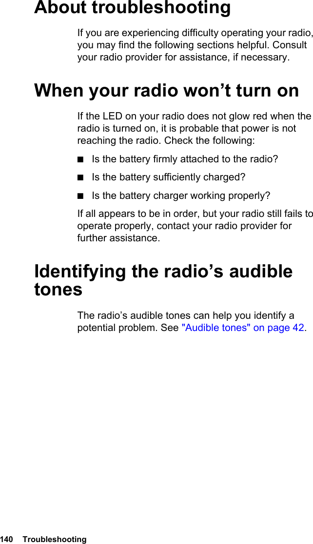 140  TroubleshootingAbout troubleshootingIf you are experiencing difficulty operating your radio, you may find the following sections helpful. Consult your radio provider for assistance, if necessary.When your radio won’t turn onIf the LED on your radio does not glow red when the radio is turned on, it is probable that power is not reaching the radio. Check the following:■Is the battery firmly attached to the radio?■Is the battery sufficiently charged?■Is the battery charger working properly?If all appears to be in order, but your radio still fails to operate properly, contact your radio provider for further assistance.Identifying the radio’s audible tonesThe radio’s audible tones can help you identify a potential problem. See &quot;Audible tones&quot; on page 42. 