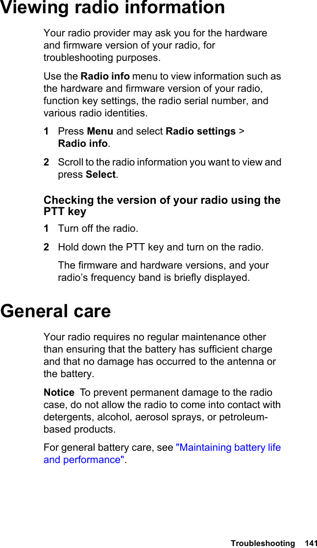  Troubleshooting  141Viewing radio informationYour radio provider may ask you for the hardware and firmware version of your radio, for troubleshooting purposes.Use the Radio info menu to view information such as the hardware and firmware version of your radio, function key settings, the radio serial number, and various radio identities. 1Press Menu and select Radio settings &gt; Radio info.2Scroll to the radio information you want to view and press Select.Checking the version of your radio using the PTT key1Turn off the radio.2Hold down the PTT key and turn on the radio.The firmware and hardware versions, and your radio’s frequency band is briefly displayed.General careYour radio requires no regular maintenance other than ensuring that the battery has sufficient charge and that no damage has occurred to the antenna or the battery.Notice  To prevent permanent damage to the radio case, do not allow the radio to come into contact with detergents, alcohol, aerosol sprays, or petroleum-based products.For general battery care, see &quot;Maintaining battery life and performance&quot;.