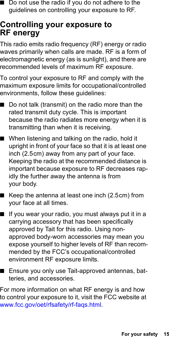  For your safety  15■Do not use the radio if you do not adhere to the guidelines on controlling your exposure to RF.Controlling your exposure to RF energyThis radio emits radio frequency (RF) energy or radio waves primarily when calls are made. RF is a form of electromagnetic energy (as is sunlight), and there are recommended levels of maximum RF exposure.To control your exposure to RF and comply with the maximum exposure limits for occupational/controlled environments, follow these guidelines:■Do not talk (transmit) on the radio more than the rated transmit duty cycle. This is important because the radio radiates more energy when it is transmitting than when it is receiving.■When listening and talking on the radio, hold it upright in front of your face so that it is at least one inch (2.5 cm) away from any part of your face. Keeping the radio at the recommended distance is important because exposure to RF decreases rap-idly the further away the antenna is from your body.■Keep the antenna at least one inch (2.5 cm) from your face at all times.■If you wear your radio, you must always put it in a carrying accessory that has been specifically approved by Tait for this radio. Using non-approved body-worn accessories may mean you expose yourself to higher levels of RF than recom-mended by the FCC’s occupational/controlled environment RF exposure limits.■Ensure you only use Tait-approved antennas, bat-teries, and accessories.For more information on what RF energy is and how to control your exposure to it, visit the FCC website at www.fcc.gov/oet/rfsafety/rf-faqs.html.