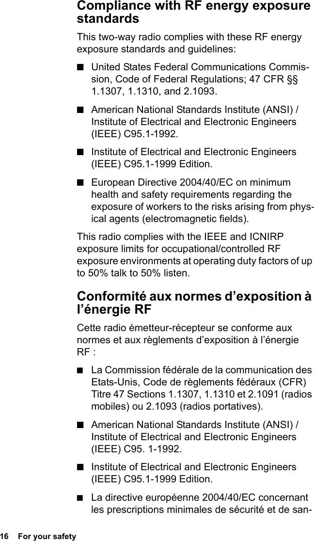 16  For your safetyCompliance with RF energy exposure standardsThis two-way radio complies with these RF energy exposure standards and guidelines:■United States Federal Communications Commis-sion, Code of Federal Regulations; 47 CFR §§ 1.1307, 1.1310, and 2.1093.■American National Standards Institute (ANSI) / Institute of Electrical and Electronic Engineers (IEEE) C95.1-1992.■Institute of Electrical and Electronic Engineers (IEEE) C95.1-1999 Edition.■European Directive 2004/40/EC on minimum health and safety requirements regarding the exposure of workers to the risks arising from phys-ical agents (electromagnetic fields).This radio complies with the IEEE and ICNIRP exposure limits for occupational/controlled RF exposure environments at operating duty factors of up to 50% talk to 50% listen.Conformité aux normes d’exposition à l’énergie RFCette radio émetteur-récepteur se conforme aux normes et aux règlements d’exposition à l’énergie RF :■La Commission fédérale de la communication des Etats-Unis, Code de règlements fédéraux (CFR) Titre 47 Sections 1.1307, 1.1310 et 2.1091 (radios mobiles) ou 2.1093 (radios portatives).■American National Standards Institute (ANSI) / Institute of Electrical and Electronic Engineers (IEEE) C95. 1-1992.■Institute of Electrical and Electronic Engineers (IEEE) C95.1-1999 Edition.■La directive européenne 2004/40/EC concernant les prescriptions minimales de sécurité et de san-
