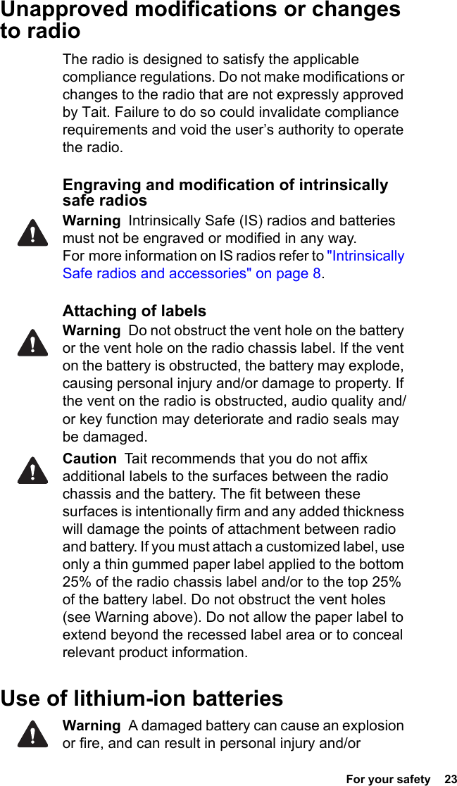  For your safety  23Unapproved modifications or changes to radioThe radio is designed to satisfy the applicable compliance regulations. Do not make modifications or changes to the radio that are not expressly approved by Tait. Failure to do so could invalidate compliance requirements and void the user’s authority to operate the radio.Engraving and modification of intrinsically safe radiosWarning  Intrinsically Safe (IS) radios and batteries must not be engraved or modified in any way. For more information on IS radios refer to &quot;Intrinsically Safe radios and accessories&quot; on page 8.Attaching of labelsWarning  Do not obstruct the vent hole on the battery or the vent hole on the radio chassis label. If the vent on the battery is obstructed, the battery may explode, causing personal injury and/or damage to property. If the vent on the radio is obstructed, audio quality and/or key function may deteriorate and radio seals may be damaged.Caution  Tait recommends that you do not affix additional labels to the surfaces between the radio chassis and the battery. The fit between these surfaces is intentionally firm and any added thickness will damage the points of attachment between radio and battery. If you must attach a customized label, use only a thin gummed paper label applied to the bottom 25% of the radio chassis label and/or to the top 25% of the battery label. Do not obstruct the vent holes (see Warning above). Do not allow the paper label to extend beyond the recessed label area or to conceal relevant product information.Use of lithium-ion batteriesWarning  A damaged battery can cause an explosion or fire, and can result in personal injury and/or 