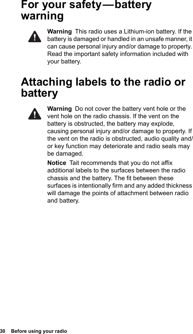 30  Before using your radioFor your safety — battery warningWarning  This radio uses a Lithium-ion battery. If the battery is damaged or handled in an unsafe manner, it can cause personal injury and/or damage to property. Read the important safety information included with your battery.Attaching labels to the radio or batteryWarning  Do not cover the battery vent hole or the vent hole on the radio chassis. If the vent on the battery is obstructed, the battery may explode, causing personal injury and/or damage to property. If the vent on the radio is obstructed, audio quality and/or key function may deteriorate and radio seals may be damaged.Notice  Tait recommends that you do not affix additional labels to the surfaces between the radio chassis and the battery. The fit between these surfaces is intentionally firm and any added thickness will damage the points of attachment between radio and battery.