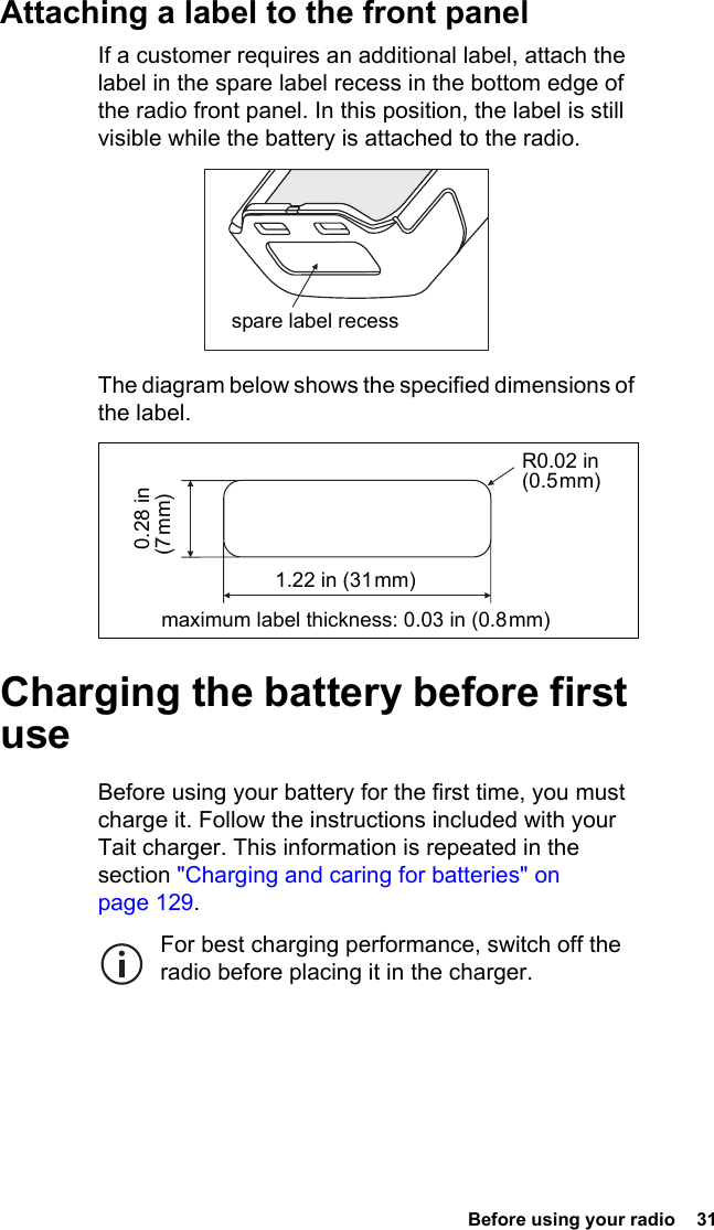 Before using your radio  31Attaching a label to the front panelIf a customer requires an additional label, attach the label in the spare label recess in the bottom edge of the radio front panel. In this position, the label is still visible while the battery is attached to the radio.The diagram below shows the specified dimensions of the label.Charging the battery before first useBefore using your battery for the first time, you must charge it. Follow the instructions included with your Tait charger. This information is repeated in the section &quot;Charging and caring for batteries&quot; on page 129.For best charging performance, switch off the radio before placing it in the charger.spare label recessR0.02 in (0.5 mm)maximum label thickness: 0.03 in (0.8 mm) 0.28 in (7 mm)1.22 in (31 mm)