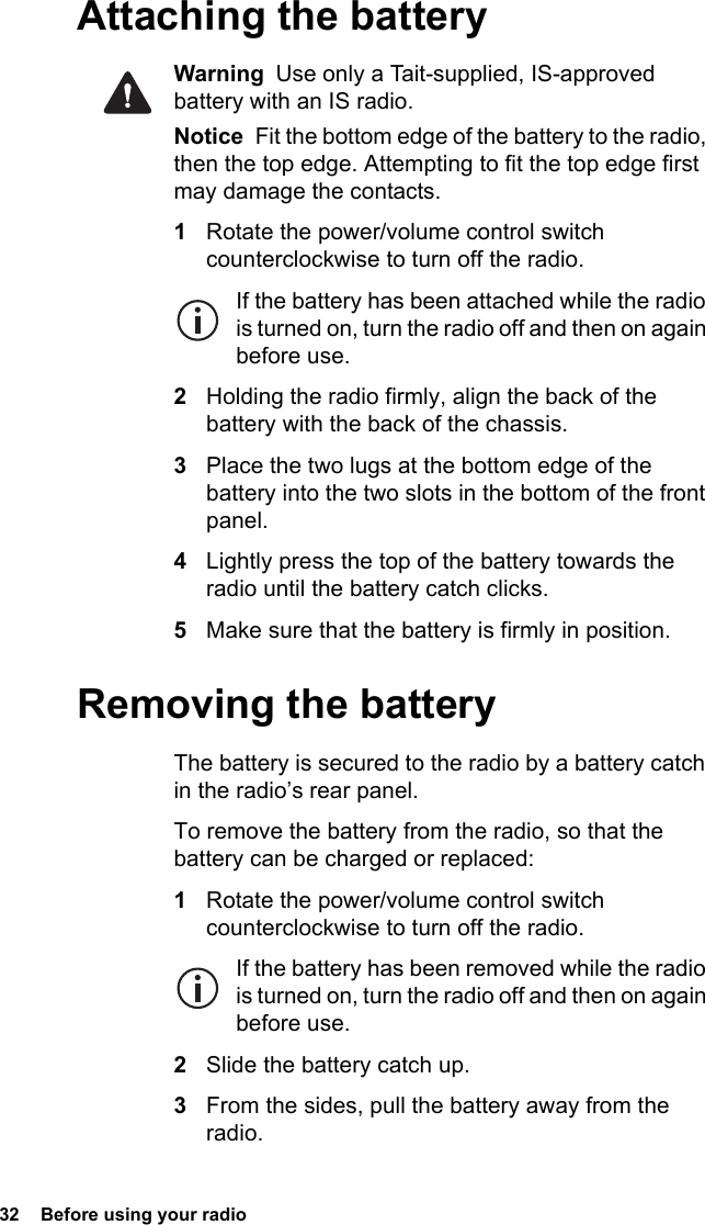 32  Before using your radioAttaching the batteryWarning  Use only a Tait-supplied, IS-approved battery with an IS radio.Notice  Fit the bottom edge of the battery to the radio, then the top edge. Attempting to fit the top edge first may damage the contacts.1Rotate the power/volume control switch counterclockwise to turn off the radio.If the battery has been attached while the radio is turned on, turn the radio off and then on again before use.2Holding the radio firmly, align the back of the battery with the back of the chassis.3Place the two lugs at the bottom edge of the battery into the two slots in the bottom of the front panel.4Lightly press the top of the battery towards the radio until the battery catch clicks.5Make sure that the battery is firmly in position.Removing the batteryThe battery is secured to the radio by a battery catch in the radio’s rear panel.To remove the battery from the radio, so that the battery can be charged or replaced:1Rotate the power/volume control switch counterclockwise to turn off the radio.If the battery has been removed while the radio is turned on, turn the radio off and then on again before use.2Slide the battery catch up.3From the sides, pull the battery away from the radio.