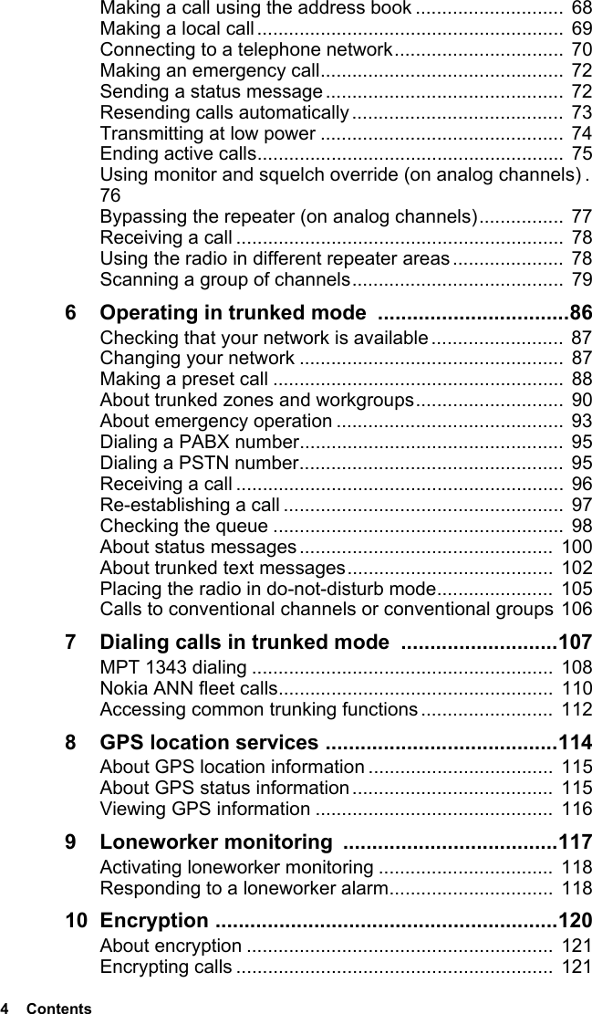 4  ContentsMaking a call using the address book ............................ 68Making a local call..........................................................  69Connecting to a telephone network................................  70Making an emergency call..............................................  72Sending a status message.............................................  72Resending calls automatically........................................  73Transmitting at low power ..............................................  74Ending active calls.......................................................... 75Using monitor and squelch override (on analog channels) .  76Bypassing the repeater (on analog channels)................ 77Receiving a call ..............................................................  78Using the radio in different repeater areas ..................... 78Scanning a group of channels........................................  796 Operating in trunked mode  .................................86Checking that your network is available .........................  87Changing your network ..................................................  87Making a preset call ....................................................... 88About trunked zones and workgroups............................  90About emergency operation ...........................................  93Dialing a PABX number..................................................  95Dialing a PSTN number..................................................  95Receiving a call ..............................................................  96Re-establishing a call .....................................................  97Checking the queue ....................................................... 98About status messages ................................................  100About trunked text messages.......................................  102Placing the radio in do-not-disturb mode......................  105Calls to conventional channels or conventional groups 1067 Dialing calls in trunked mode  ...........................107MPT 1343 dialing ......................................................... 108Nokia ANN fleet calls.................................................... 110Accessing common trunking functions .........................  1128 GPS location services ........................................114About GPS location information ...................................  115About GPS status information...................................... 115Viewing GPS information .............................................  1169 Loneworker monitoring  .....................................117Activating loneworker monitoring .................................  118Responding to a loneworker alarm...............................  11810 Encryption ...........................................................120About encryption .......................................................... 121Encrypting calls ............................................................  121
