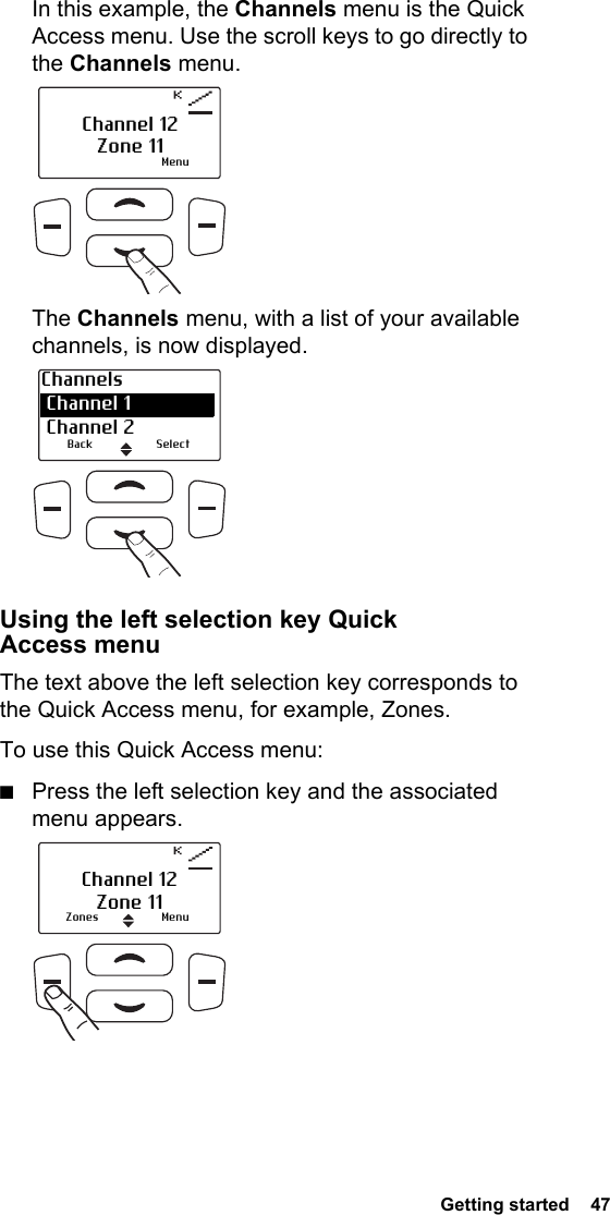  Getting started  47In this example, the Channels menu is the Quick Access menu. Use the scroll keys to go directly to the Channels menu.The Channels menu, with a list of your available channels, is now displayed. Using the left selection key Quick Access menuThe text above the left selection key corresponds to the Quick Access menu, for example, Zones.To use this Quick Access menu:■Press the left selection key and the associated menu appears.MenuChannel 12Zone 11Channels Channel 1 Channel 2Back SelectZones MenuChannel 12Zone 11