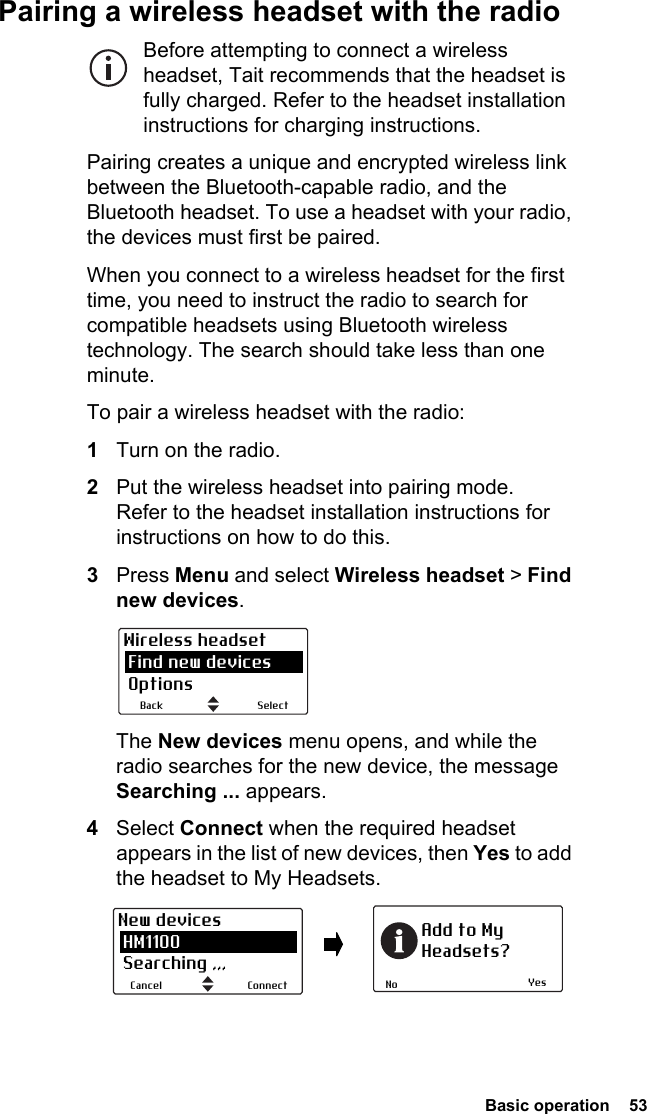  Basic operation  53Pairing a wireless headset with the radioBefore attempting to connect a wireless headset, Tait recommends that the headset is fully charged. Refer to the headset installation instructions for charging instructions.Pairing creates a unique and encrypted wireless link between the Bluetooth-capable radio, and the Bluetooth headset. To use a headset with your radio, the devices must first be paired. When you connect to a wireless headset for the first time, you need to instruct the radio to search for compatible headsets using Bluetooth wireless technology. The search should take less than one minute.To pair a wireless headset with the radio:1Turn on the radio.2Put the wireless headset into pairing mode. Refer to the headset installation instructions for instructions on how to do this.3Press Menu and select Wireless headset &gt; Find new devices.The New devices menu opens, and while the radio searches for the new device, the message Searching ... appears.4Select Connect when the required headset appears in the list of new devices, then Yes to add the headset to My Headsets.SelectBackWireless headset Find new devices OptionsYesNoAdd to MyHeadsets?ConnectCancelNew devices HM1100 Searching ,,,