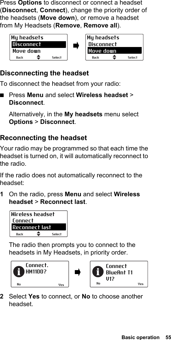  Basic operation  55Press Options to disconnect or connect a headset (Disconnect, Connect), change the priority order of the headsets (Move down), or remove a headset from My Headsets (Remove, Remove all).Disconnecting the headsetTo disconnect the headset from your radio:■Press Menu and select Wireless headset &gt; Disconnect.Alternatively, in the My headsets menu select Options &gt; Disconnect.Reconnecting the headsetYour radio may be programmed so that each time the headset is turned on, it will automatically reconnect to the radio.If the radio does not automatically reconnect to the headset:1On the radio, press Menu and select Wireless headset &gt; Reconnect last.The radio then prompts you to connect to the headsets in My Headsets, in priority order.2Select Yes to connect, or No to choose another headset.SelectBackMy headsets Disconnect Move downSelectBackMy headsets Disconnect Move downSelectBackWireless headset Connect Reconnect lastNoConnect. HM1100?NoConnectBlueAnt T1V1?Yes Yes