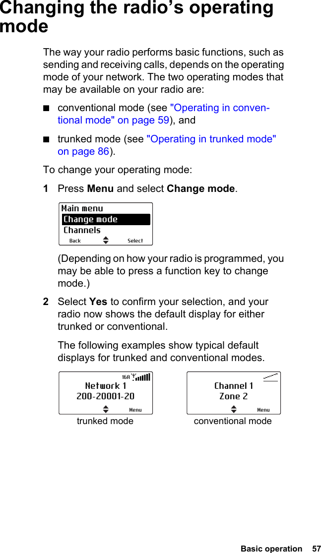  Basic operation  57Changing the radio’s operating modeThe way your radio performs basic functions, such as sending and receiving calls, depends on the operating mode of your network. The two operating modes that may be available on your radio are:■conventional mode (see &quot;Operating in conven-tional mode&quot; on page 59), and■trunked mode (see &quot;Operating in trunked mode&quot; on page 86).To change your operating mode:1Press Menu and select Change mode. (Depending on how your radio is programmed, you may be able to press a function key to change mode.)2Select Yes to confirm your selection, and your radio now shows the default display for either trunked or conventional. The following examples show typical default displays for trunked and conventional modes.SelectBackMain menu Change mode Channelstrunked mode conventional modeNetwork 1200-20001-20Menu16AChannel 1Zone 2Menu