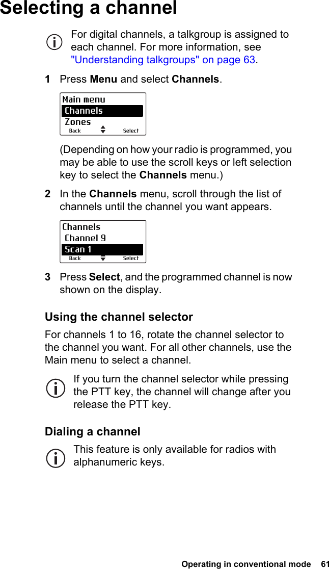  Operating in conventional mode  61Selecting a channelFor digital channels, a talkgroup is assigned to each channel. For more information, see &quot;Understanding talkgroups&quot; on page 63.1Press Menu and select Channels.(Depending on how your radio is programmed, you may be able to use the scroll keys or left selection key to select the Channels menu.)2In the Channels menu, scroll through the list of channels until the channel you want appears.3Press Select, and the programmed channel is now shown on the display.Using the channel selectorFor channels 1 to 16, rotate the channel selector to the channel you want. For all other channels, use the Main menu to select a channel.If you turn the channel selector while pressing the PTT key, the channel will change after you release the PTT key.Dialing a channelThis feature is only available for radios with alphanumeric keys.SelectBackMain menu Channels ZonesSelectBackChannels Channel 9 Scan 1