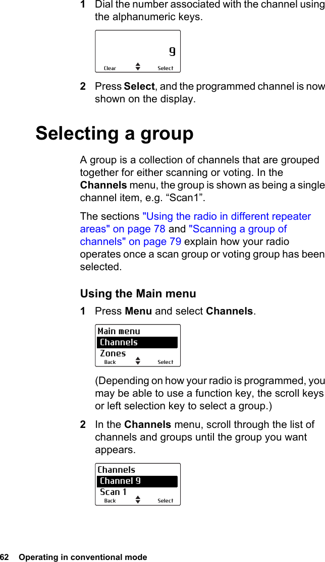 62  Operating in conventional mode1Dial the number associated with the channel using the alphanumeric keys.2Press Select, and the programmed channel is now shown on the display.Selecting a groupA group is a collection of channels that are grouped together for either scanning or voting. In the Channels menu, the group is shown as being a single channel item, e.g. “Scan1”.The sections &quot;Using the radio in different repeater areas&quot; on page 78 and &quot;Scanning a group of channels&quot; on page 79 explain how your radio operates once a scan group or voting group has been selected.Using the Main menu1Press Menu and select Channels.(Depending on how your radio is programmed, you may be able to use a function key, the scroll keys or left selection key to select a group.)2In the Channels menu, scroll through the list of channels and groups until the group you want appears.                     9SelectClearSelectBackMain menu Channels ZonesSelectBackChannels Channel 9 Scan 1