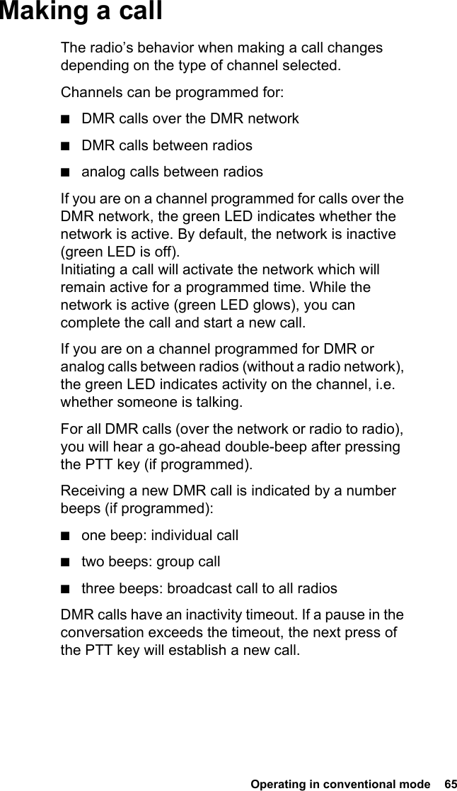  Operating in conventional mode  65Making a callThe radio’s behavior when making a call changes depending on the type of channel selected.Channels can be programmed for:■DMR calls over the DMR network■DMR calls between radios■analog calls between radiosIf you are on a channel programmed for calls over the DMR network, the green LED indicates whether the network is active. By default, the network is inactive (green LED is off). Initiating a call will activate the network which will remain active for a programmed time. While the network is active (green LED glows), you can complete the call and start a new call.If you are on a channel programmed for DMR or analog calls between radios (without a radio network), the green LED indicates activity on the channel, i.e. whether someone is talking.For all DMR calls (over the network or radio to radio), you will hear a go-ahead double-beep after pressing the PTT key (if programmed). Receiving a new DMR call is indicated by a number beeps (if programmed):■one beep: individual call■two beeps: group call■three beeps: broadcast call to all radiosDMR calls have an inactivity timeout. If a pause in the conversation exceeds the timeout, the next press of the PTT key will establish a new call.