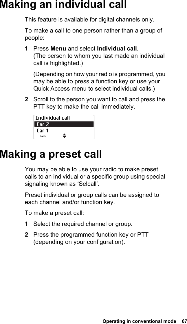  Operating in conventional mode  67Making an individual callThis feature is available for digital channels only. To make a call to one person rather than a group of people:1Press Menu and select Individual call. (The person to whom you last made an individual call is highlighted.)(Depending on how your radio is programmed, you may be able to press a function key or use your Quick Access menu to select individual calls.)2Scroll to the person you want to call and press the PTT key to make the call immediately.Making a preset callYou may be able to use your radio to make preset calls to an individual or a specific group using special signaling known as ‘Selcall’.Preset individual or group calls can be assigned to each channel and/or function key.To make a preset call:1Select the required channel or group.2Press the programmed function key or PTT (depending on your configuration).Individual call Car 2  Car 1Back