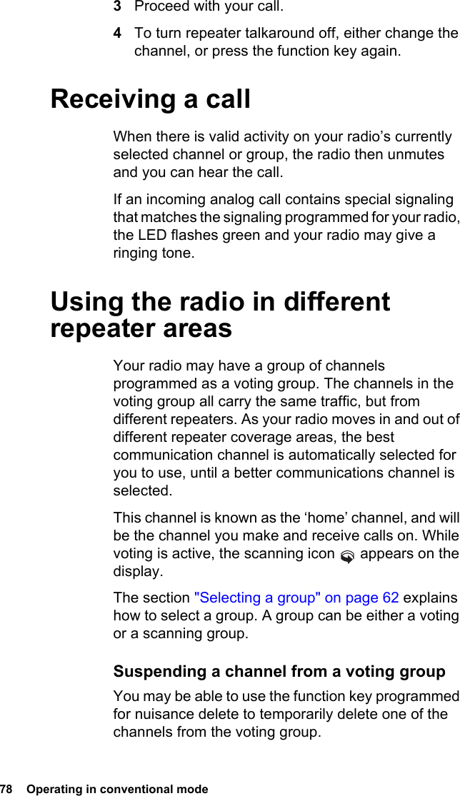 78  Operating in conventional mode3Proceed with your call.4To turn repeater talkaround off, either change the channel, or press the function key again.Receiving a callWhen there is valid activity on your radio’s currently selected channel or group, the radio then unmutes and you can hear the call.If an incoming analog call contains special signaling that matches the signaling programmed for your radio, the LED flashes green and your radio may give a ringing tone.Using the radio in different repeater areasYour radio may have a group of channels programmed as a voting group. The channels in the voting group all carry the same traffic, but from different repeaters. As your radio moves in and out of different repeater coverage areas, the best communication channel is automatically selected for you to use, until a better communications channel is selected.This channel is known as the ‘home’ channel, and will be the channel you make and receive calls on. While voting is active, the scanning icon   appears on the display.The section &quot;Selecting a group&quot; on page 62 explains how to select a group. A group can be either a voting or a scanning group.Suspending a channel from a voting groupYou may be able to use the function key programmed for nuisance delete to temporarily delete one of the channels from the voting group. 