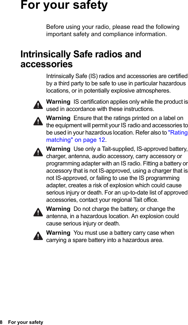 8  For your safetyFor your safetyBefore using your radio, please read the following important safety and compliance information.Intrinsically Safe radios and accessoriesIntrinsically Safe (IS) radios and accessories are certified by a third party to be safe to use in particular hazardous locations, or in potentially explosive atmospheres. Warning IS certification applies only while the product is used in accordance with these instructions.Warning Ensure that the ratings printed on a label on the equipment will permit your IS radio and accessories to be used in your hazardous location. Refer also to &quot;Rating matching&quot; on page 12.Warning Use only a Tait-supplied, IS-approved battery, charger, antenna, audio accessory, carry accessory or programming adapter with an IS radio. Fitting a battery or accessory that is not IS-approved, using a charger that is not IS-approved, or failing to use the IS programming adapter, creates a risk of explosion which could cause serious injury or death. For an up-to-date list of approved accessories, contact your regional Tait office. Warning Do not charge the battery, or change the antenna, in a hazardous location. An explosion could cause serious injury or death. Warning You must use a battery carry case when carrying a spare battery into a hazardous area.