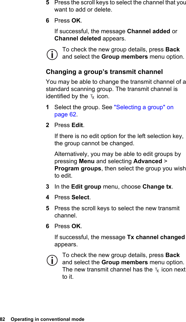 82  Operating in conventional mode5Press the scroll keys to select the channel that you want to add or delete.6Press OK.If successful, the message Channel added or Channel deleted appears.To check the new group details, press Back and select the Group members menu option.Changing a group’s transmit channelYou may be able to change the transmit channel of a standard scanning group. The transmit channel is identified by the   icon.1Select the group. See &quot;Selecting a group&quot; on page 62.2Press Edit.If there is no edit option for the left selection key, the group cannot be changed.Alternatively, you may be able to edit groups by pressing Menu and selecting Advanced &gt; Program groups, then select the group you wish to edit.3In the Edit group menu, choose Change tx.4Press Select.5Press the scroll keys to select the new transmit channel.6Press OK.If successful, the message Tx channel changed appears.To check the new group details, press Back and select the Group members menu option. The new transmit channel has the   icon next to it.